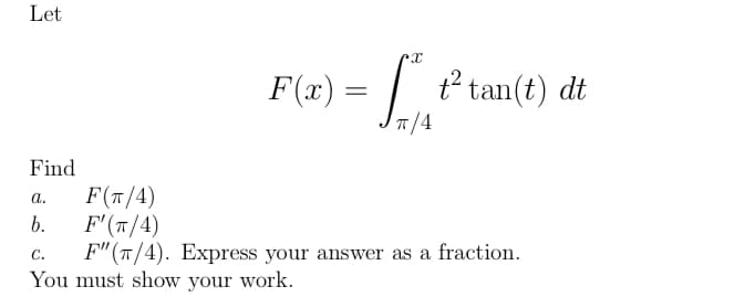 Let
F(x) = | t² tan(t) dt
T/4
Find
F(T/4)
F(т/4)
F"(T/4). Express your answer as a fraction.
You must show your work.
a.
b.
С.
