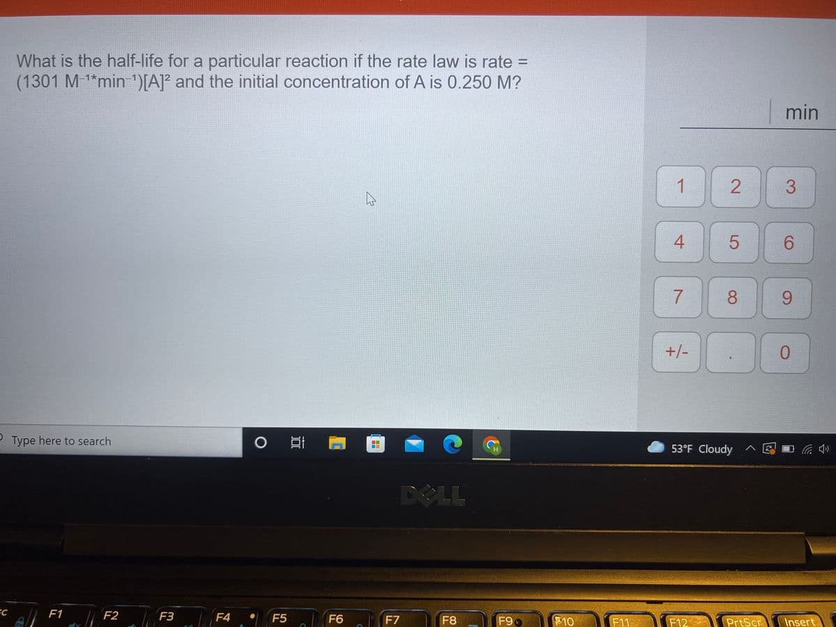 What is the half-life for a particular reaction if the rate law is rate =
(1301 M 1*min 1)[A]° and the initial concentration of A is 0.250 M?
min
1
3.
6.
8.
9.
+/-
0.
Type here to search
53°F Cloudy ^ E I
DOLL
SC
A F1 F2
|F4
F3
F5
F6
F7
F8
F9
10
F11
F12
PrtScr Insert
Fn
2.
