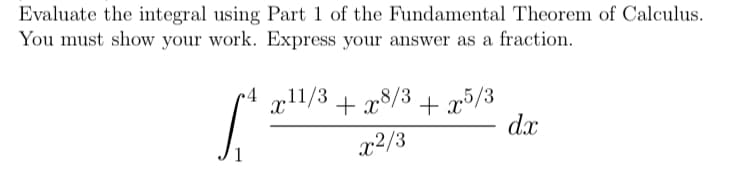 Evaluate the integral using Part 1 of the Fundamental Theorem of Calculus.
You must show your work. Express your answer as a fraction.
xl1/3 + x8/3
+ x5/3
x2/3
dx
