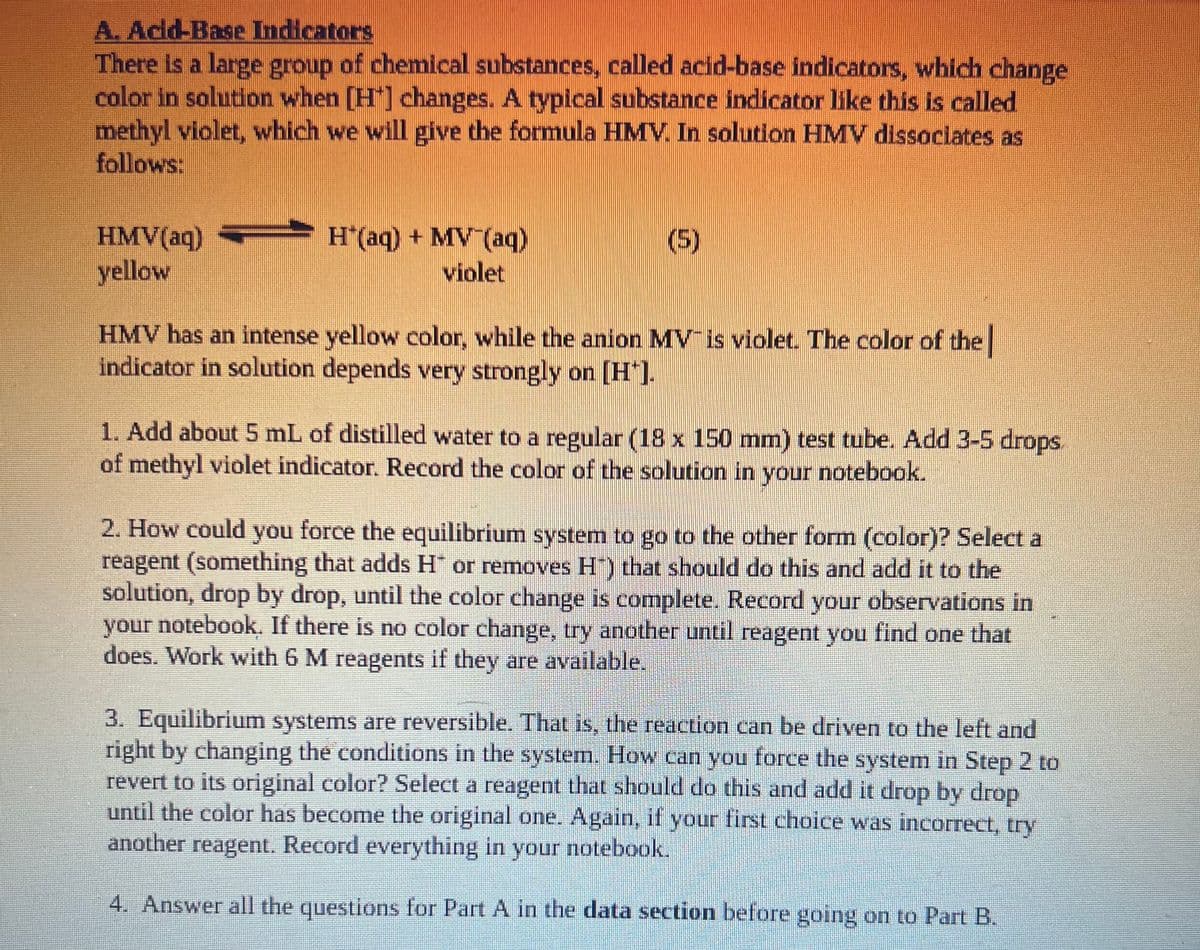 A. Acid-Base Indicators
There is a large group of chemical substances, called acid-base indicators, which change
color in solution when [H] changes. A typlcal substance indicator like this is called
methyl violet, which we will give the formula HMV. In solution HMV dissociates as
follows:
HMV(aq)
yellow
H(aq) + MV (aq)
violet
(5)
HMV has an intense yellow color, while the anion MV is violet. The color of the
indicator in solution depends very strongly on [H"].
1. Add about 5 mL of distilled water to a regular (18 x 150 mm) test tube. Add 3-5 drops.
of methyl violet indicator. Record the color of the solution in your notebook.
2. How could you force the equilibrium system to go to the other form (color)? Select a
reagent (something that adds H or removes H") that should do this and add it to the
solution, drop by drop, until the color change is complete. Record your observations in
your notebook. If there is no color change, try another until reagent you find one that
does. Work with 6 M reagents if they are available.
.
3. Equilibrium systems are reversible. That is, the reaction can be driven to the left and
right by changing the conditions in the system. How can you force the system in Step 2 to
revert to its original color? Select a reagent that should do this and add it drop by drop
until the color has become the original one. Again, if your first choice was incorrect, try
another reagent. Record everything in your notebook.
4. Answer all the questions for Part A in the data section before going on to Part B.
