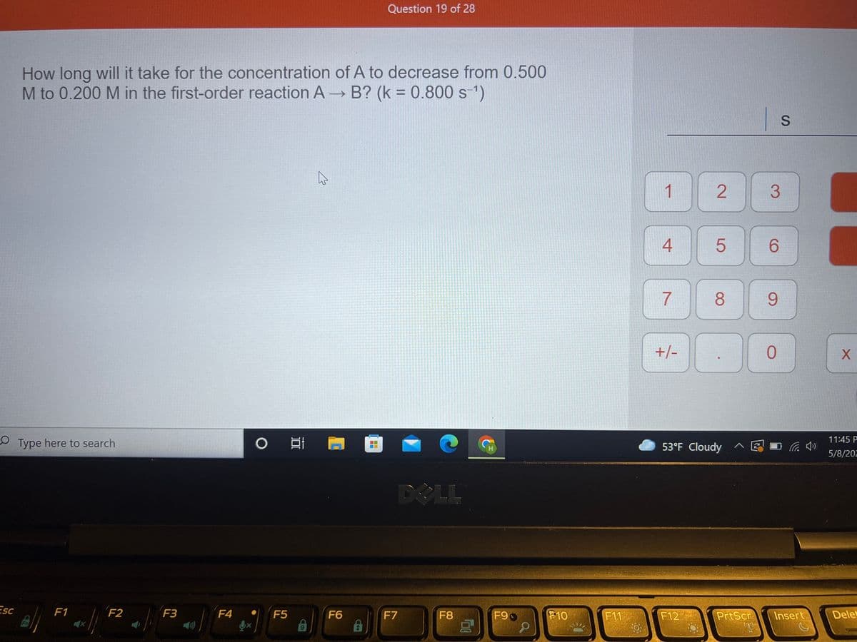 Question 19 of 28
How long will it take for the concentration of A to decrease from 0.500
M to 0.200 M in the first-order reaction A B? (k = 0.800 s1)
%3D
1
3.
4
6.
7
8
9.
+/-
11:45 P
OType here to search
53°F Cloudy ^
5/8/202
DOLL
Esc
F1
F2
F3
F4
第10
F5
F6
F7
F8
F9
F11
F12
PrtScr
Insert
Dele
2.
LL
