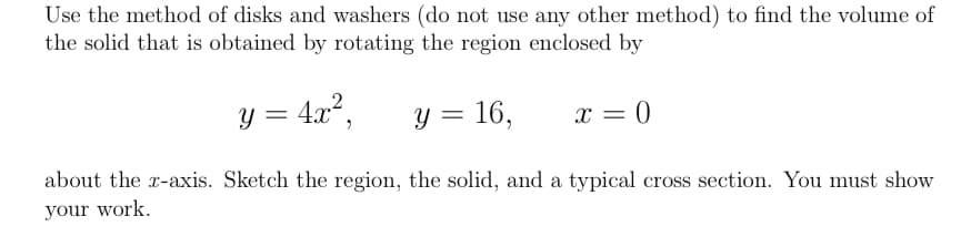 Use the method of disks and washers (do not use any other method) to find the volume of
the solid that is obtained by rotating the region enclosed by
y = 4x?,
y = 16,
x = 0
about the r-axis. Sketch the region, the solid, and a typical cross section. You must show
your work.
