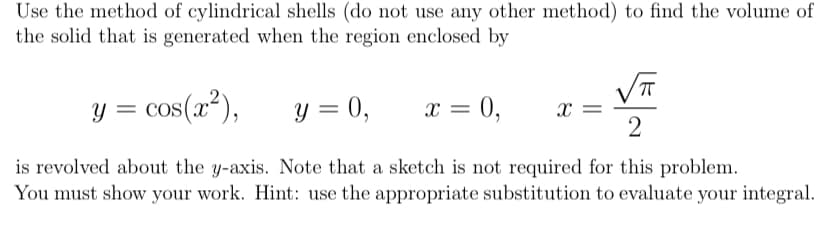 Use the method of cylindrical shells (do not use any other method) to find the volume of
the solid that is generated when the region enclosed by
y = cos(x²),
y = 0,
x = 0,
x =
is revolved about the y-axis. Note that a sketch is not required for this problem.
You must show your work. Hint: use the appropriate substitution to evaluate your integral.
