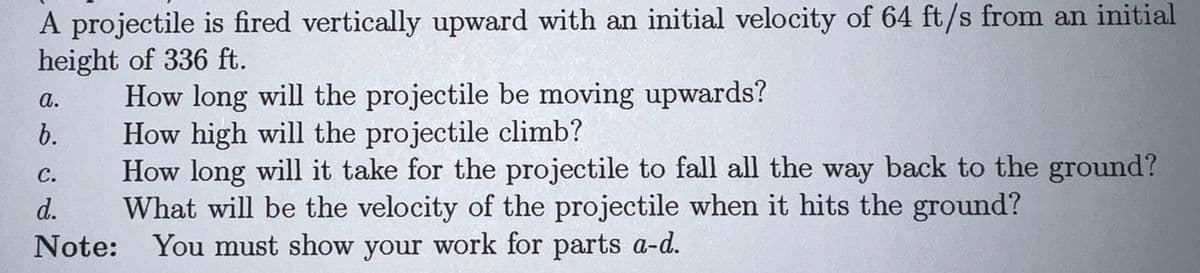 A projectile is fired vertically upward with an initial velocity of 64 ft/s from an initial
height of 336 ft.
How long will the projectile be moving upwards?
How high will the projectile climb?
How long will it take for the projectile to fall all the way back to the ground?
What will be the velocity of the projectile when it hits the ground?
Note: You must show your work for parts a-d.
S.
а.
b.
с.
d.
