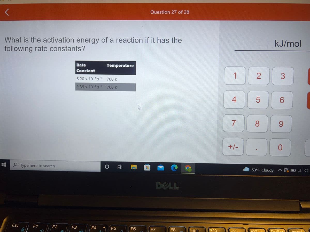 レ
Question 27 of 28
What is the activation energy of a reaction if it has the
following rate constants?
kJ/mol
Rate
Temperature
Constant
1
6.20 x 10 4 s1
700 K
2.39 x 10-2 s-1
760 K
4
6.
7
8
9.
+/-
2 Type here to search
53°F Cloudy へ 図0ハ会
DELL
B F1 F
Esc
F3
F4
F5
F6
F7
F8
F9
10
F11
F12
PrtScr
Insert
2.
LO
