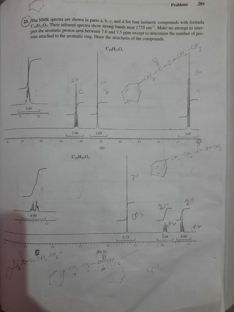 Problems
285
62 The NMR spectra are shown in parts a, b, c, and d for four isomeric compounds with formula
CoH»O2. Their infrared spectra show strong bands near 1735 cm"'. Make no attempt to inter-
pret the aromatic proton area between 7.0 and 7.5 ppm except to determine the number of pro-
tons attached to the aromatic ring. Draw the structures of the compounds.
CioH12O2
24
4,84
7.5
7.0
2.06
2.05
3.01
4.0
3.5
(a)
C10H12O2
31
从
27
27
4.94
75
7.0
3.13
2.08
2.04
3.0
(b)
CH CH-
10
