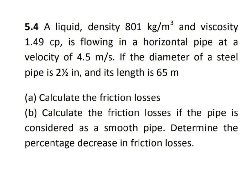 5.4 A liquid, density 801 kg/m³ and viscosity
1.49 cp, is flowing in a horizontal pipe at a
velocity of 4.5 m/s. If the diameter of a steel
pipe is 2½ in, and its length is 65 m
(a) Calculate the friction losses
(b) Calculate the friction losses if the pipe is
considered as a smooth pipe. Determine the
percentage decrease in friction losses.