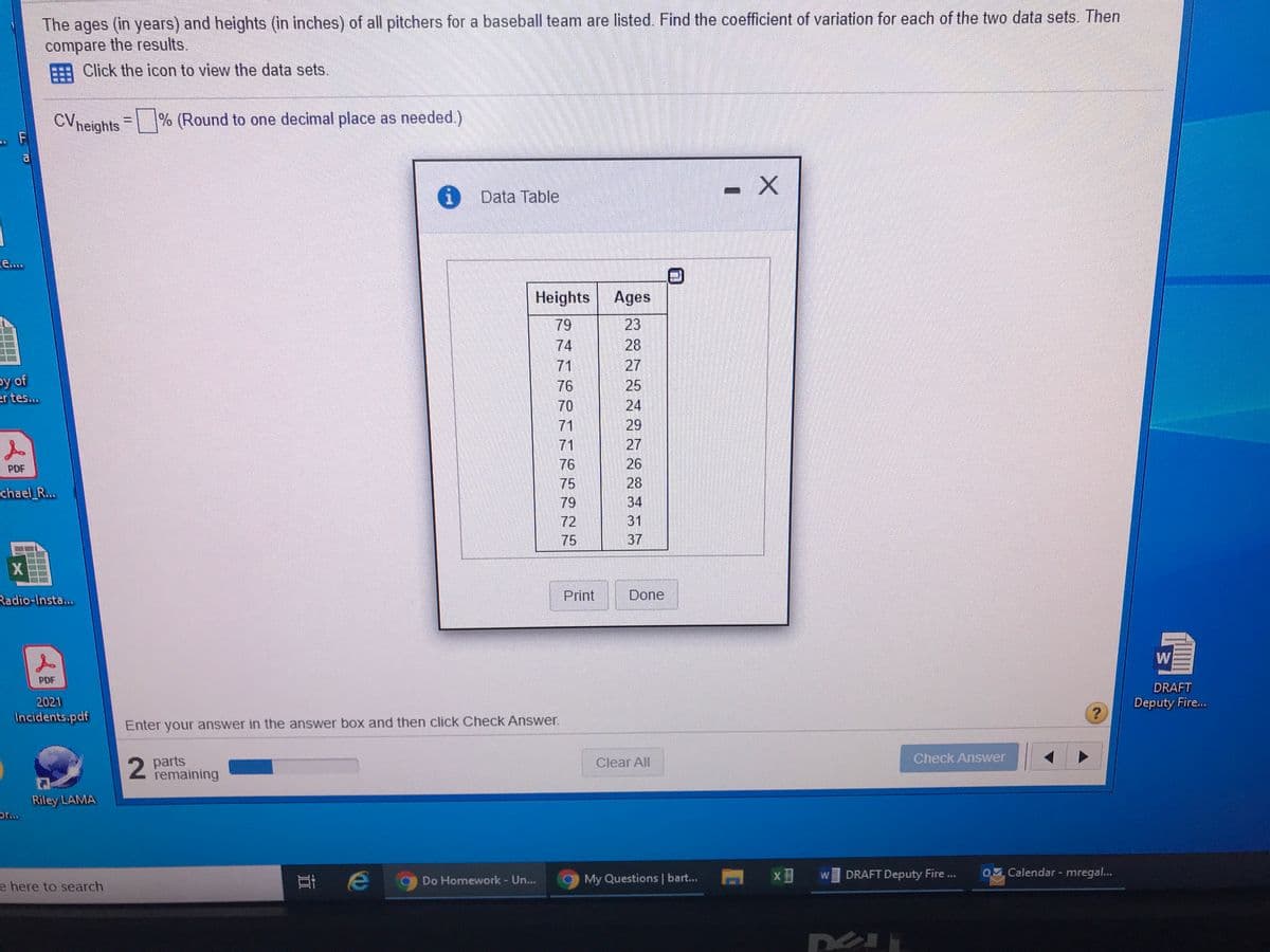 The ages (in years) and heights (in inches) of all pitchers for a baseball team are listed. Find the coefficient of variation for each of the two data sets. Then
compare the results.
EEA Click the icon to view the data sets.
CVneights = % (Round to one decimal place as needed.)
Data Table
e....
Heights Ages
79
23
28
27
25
24
29
74
71
by of
er tes...
76
70
71
71
27
76
26
PDF
28
34
75
chael_R...
79
72
31
75
37
X
Radio-Insta...
Print
Done
W
PDF
DRAFT
2021
Deputy Fire...
Incidents.pdf
Enter your answer in the answer box and then click Check Answer.
2 parts
remaining
Clear All
Check Answer
Riley LAMA
or..
DRAFT Deputy Fire .
0 Calendar - mregal...
耳e
W
Do Homework - Un...
9 My Questions | bart...
e here to search
