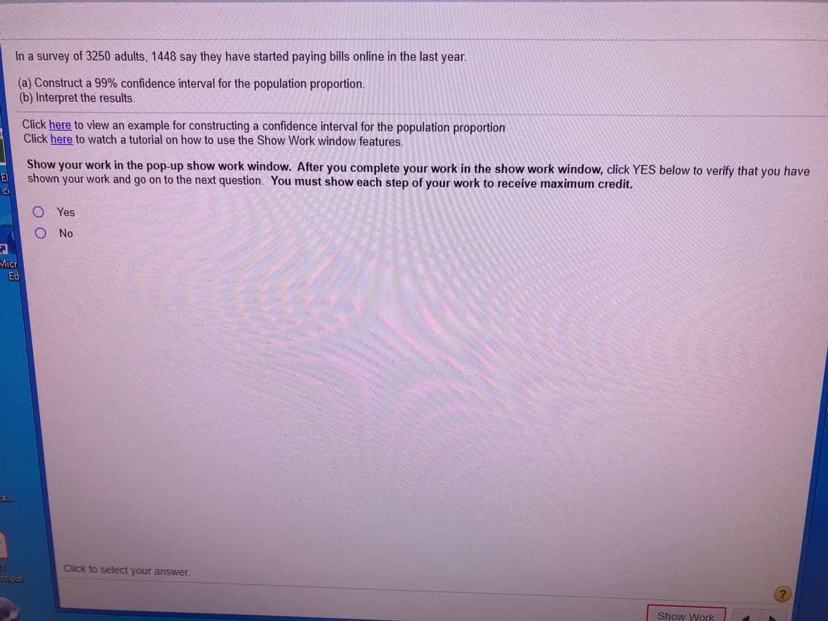 In a survey of 3250 adults, 1448 say they have started paying bills online in the last year.
(a) Construct a 99% confidence interval for the population proportion.
(b) Interpret the results.
Click here to view an example for constructing a confidence interval for the population proportion
Click here to watch a tutorial on how to use the Show Work window features.
Show your work in the
pop-up show work window. After you complete your work in the show work window, click YES below to verify that you have
El
shown your work and go on to the next question. You must show each step of your work to receive maximum credit.
CI
O Yes
O No
Micr
Ed
ta...
Click to select your answer.
ts.pdf
Show Work
