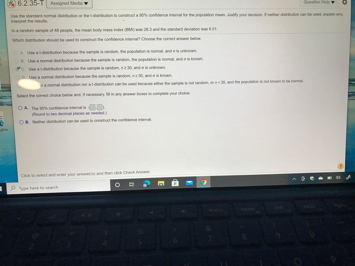 Y6.2.35-T Assigned Media
Question Help
Use the standard normal distribution or the t-distribution to construct a 95% confidence interval for the population mean. Justify your decision. If neither distribution can be used, explain why.
Interpret the results.
In a random sample of 48 people, the mean body mass index (BMI) was 28.3 and the standard deviation was 6.01.
Which distribution should be used to construct the confidence interval? Choose the correct answer below.
A. Use a t-distribution because the sample is random, the population is normal, and o is unknown.
B. Use a normal distribution because the sample is random, the population is normal, and o is known.
C. Use a t-distribution because the sample is random, n2 30, and o is unknown.
D. Use a normal distribution because the sample is random, n2 30, and o is known.
er a normal distribution nor a t-distribution can be used because either the sample is not random, or n< 30, and the population is not known to be normal.
rf
Select the correct choice below and, if necessary, fill in any answer boxes to complete your choice.
O A. The 95% confidence interval is ( ).
(Round to two decimal places as needed.)
B. Neither distribution can be used to construct the confidence interval.
gree
Click to select and enter your answer(s) and then click Check Answer.
へ@
e Type here to search
PrtScn
17
Home
FB
End
PgUp
FS
F6
4.
5
8.
to
