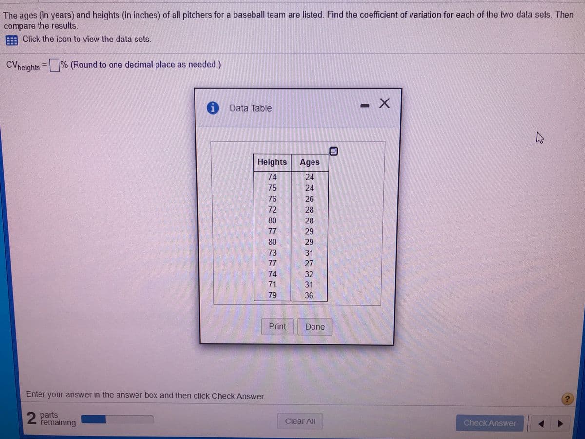 The ages (in years) and heights (in inches) of all pitchers for a baseball team are listed. Find the coefficient of variation for each of the two data sets. Then
compare the results.
Click the icon to view the data sets.
CVneights % (Round to one decimal place as needed.)
Data Table
Heights
Ages
74
75
76
72
80
77
80
73
77
74
71
24
24
26
28
28
29
29
31
27
32
31
36
79
Print
Done
Enter your answer in the answer box and then click Check Answer.
2
parts
remaining
Clear All
Check Answer
