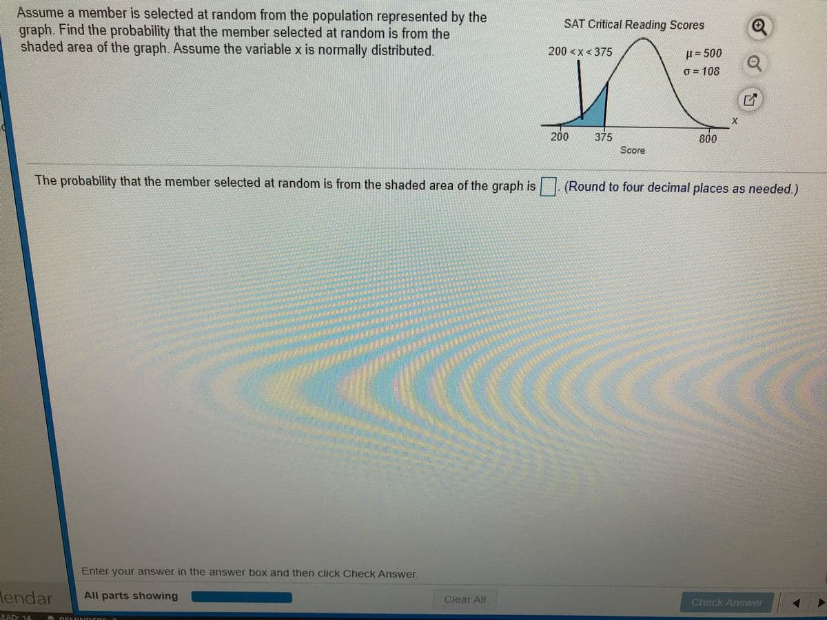 Assume a member is selected at random from the population represented by the
graph. Find the probability that the member selected at random is from the
shaded area of the graph. Assume the variablex is normally distributed.
SAT Critical Reading Scores
200<x<375
H=500
O= 108
200
375
Score
800
The probability that the member selected at random is from the shaded area of the graph is (Round to four decimal places as needed.)
Enter your answer in the answer box and then click Check Answer.
lendar
All parts showing
Clear All
Check Answer
READ: 14
