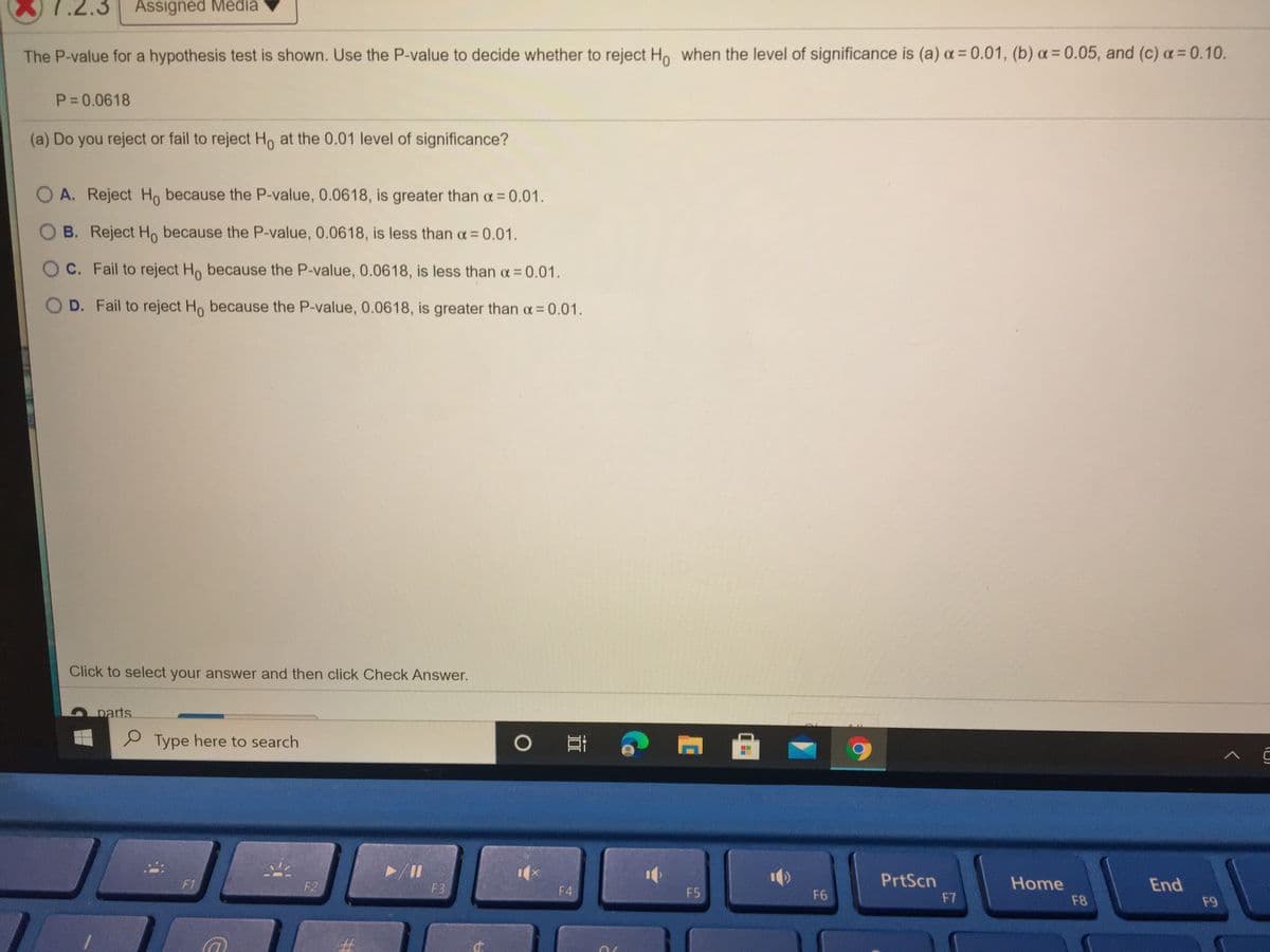 .2.3 Assigned Media
The P-value for a hypothesis test is shown. Use the P-value to decide whether to reject Ho when the level of significance is (a) a = 0.01, (b) a = 0.05, and (c) a= 0.10.
P=0.0618
(a) Do you reject or fail to reject Ho at the 0.01 level of significance?
A. Reject Ho because the P-value, 0.0618, is greater than a= 0.01.
B. Reject Ho because the P-value, 0.0618, is less than a =0.01.
C. Fail to reject Ho because the P-value, 0.0618, is less than oa= 0.01.
O D. Fail to reject Ho because the P-value, 0.0618, is greater than a= 0.01.
Click to select your answer and then click Check Answer.
parts
Type here to search
0 耳
PrtScn
Home
End
F1
F2
F3
F4
F5
F6
F7
F8
F9
%23
