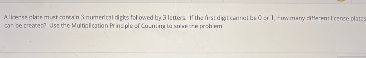 A license plate must contain 3 numerical digits followed by 3 letters. If the first digit cannot be 0 or 1, how many different license plates
can be created? Use the Multiplication Principle of Counting to solve the problem.