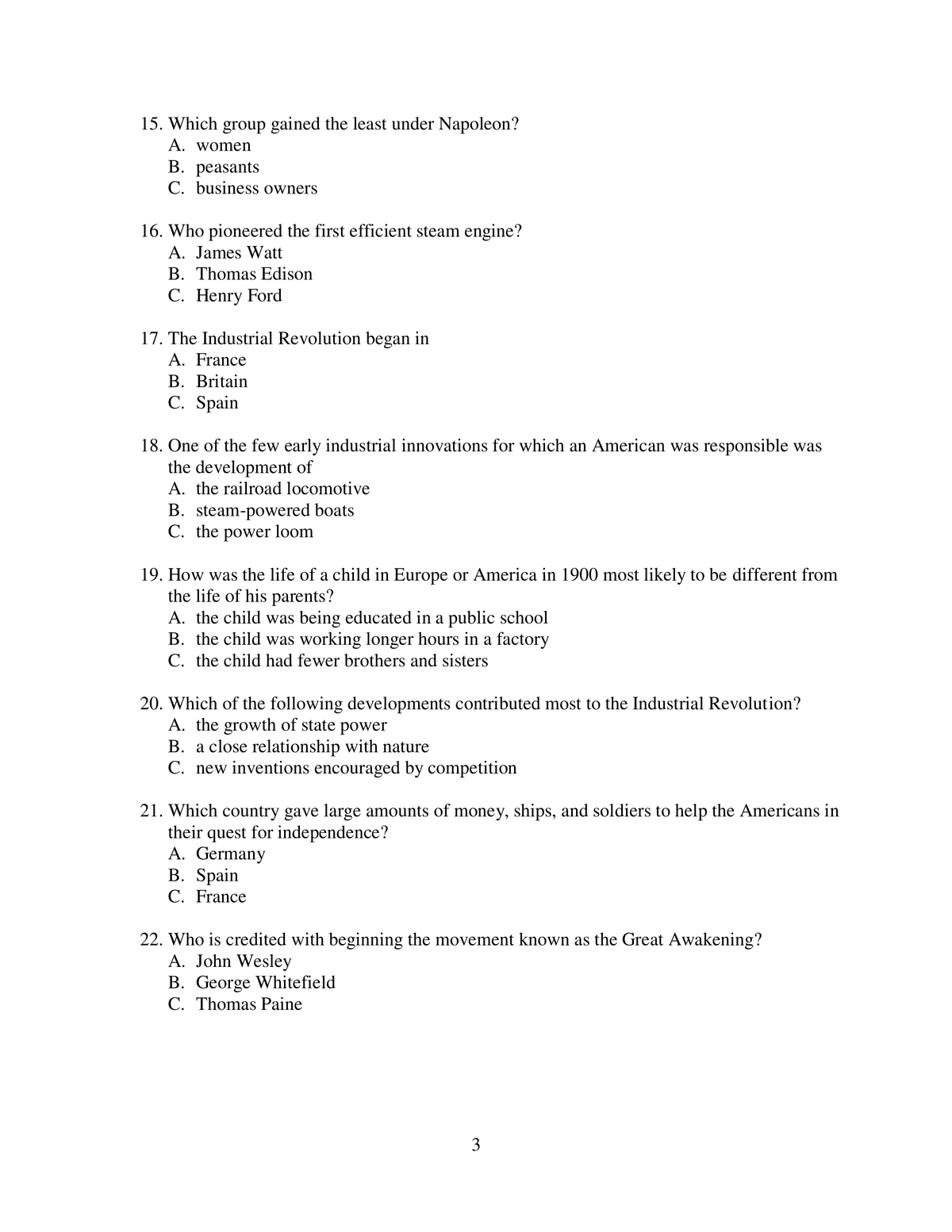 15. Which group gained the least under Napoleon?
A. women
B. peasants
C. business owners
16. Who pioneered the first efficient steam engine?
A. James Watt
B. Thomas Edison
C. Henry Ford
17. The Industrial Revolution began in
A. France
B. Britain
C. Spain
18. One of the few early industrial innovations for which an American was responsible was
the development of
A. the railroad locomotive
B. steam-powered boats
C. the power loom
19. How was the life of a child in Europe or America in 1900 most likely to be different from
the life of his parents?
A. the child was being educated in a public school
B. the child was working longer hours in a factory
C. the child had fewer brothers and sisters
20. Which of the following developments contributed most to the Industrial Revolution?
A. the growth of state power
B. a close relationship with nature
C. new inventions encouraged by competition
21. Which country gave large amounts of money, ships, and soldiers to help the Americans in
their quest for independence?
A. Germany
B. Spain
C. France
22. Who is credited with beginning the movement known as the Great Awakening?
A. John Wesley
B. George Whitefield
C. Thomas Paine
3