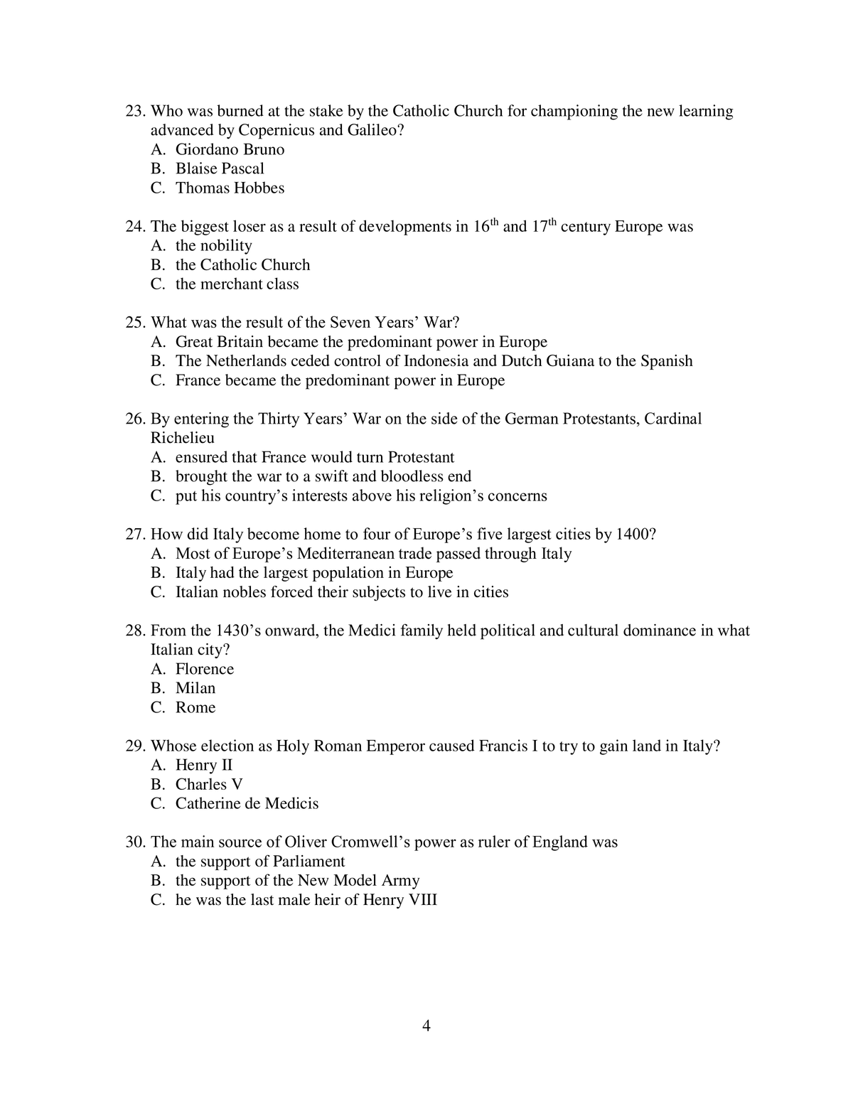 23. Who was burned at the stake by the Catholic Church for championing the new learning
advanced by Copernicus and Galileo?
A. Giordano Bruno
B. Blaise Pascal
C. Thomas Hobbes
24. The biggest loser as a result of developments in 16th and 17th century Europe was
A. the nobility
B. the Catholic Church
C. the merchant class
25. What was the result of the Seven Years' War?
A. Great Britain became the predominant power in Europe
B. The Netherlands ceded control of Indonesia and Dutch Guiana to the Spanish
C. France became the predominant power in Europe
26. By entering the Thirty Years' War on the side of the German Protestants, Cardinal
Richelieu
A. ensured that France would turn Protestant
B. brought the war to a swift and bloodless end
C. put his country's interests above his religion's concerns
27. How did Italy become home to four of Europe's five largest cities by 1400?
A. Most of Europe's Mediterranean trade passed through Italy
B. Italy had the largest population in Europe
C. Italian nobles forced their subjects to live in cities
28. From the 1430's onward, the Medici family held political and cultural dominance in what
Italian city?
A. Florence
B. Milan
C. Rome
29. Whose election as Holy Roman Emperor caused Francis I to try to gain land in Italy?
A. Henry II
B. Charles V
C. Catherine de Medicis
30. The main source of Oliver Cromwell's power as ruler of England was
A. the support of Parliament
B. the support of the New Model Army
C. he was the last male heir of Henry VIII
4