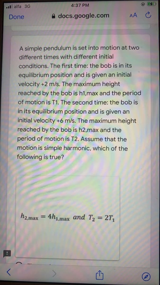 ll alfa 3G
4:37 PM
Done
A docs.google.com
AA
A simple pendulum is set into motion at two
different times with different initial
conditions. The first time: the bob is in its
equilibrium position and is given an initial
velocity +2 m/s. The maximum height
reached by the bob is h1,max and the period
of motion is T1. The second time: the bob is
in its equilibrium position and is given an
initial velocity +6 m/s. The maximum height
reached by the bob is h2,max and the
period of motion is T2. Assume that the
motion is simple harmonic, which of the
following is true?
h2.max = 4h,,max and T2 = 2T,
