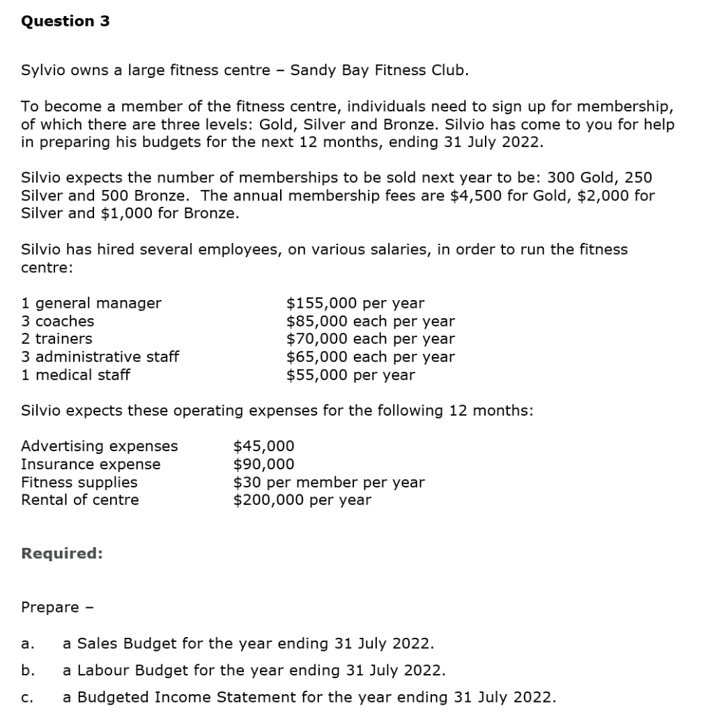 Question 3
Sylvio owns a large fitness centre - Sandy Bay Fitness Club.
To become a member of the fitness centre, individuals need to sign up for membership,
of which there are three levels: Gold, Silver and Bronze. Silvio has come to you for help
in preparing his budgets for the next 12 months, ending 31 July 2022.
Silvio expects the number of memberships to be sold next year to be: 300 Gold, 250
Silver and 500 Bronze. The annual membership fees are $4,500 for Gold, $2,000 for
Silver and $1,000 for Bronze.
Silvio has hired several employees, on various salaries, in order to run the fitness
centre:
1 general manager
3 coaches
2 trainers
3 administrative staff
1 medical staff
$65,000 each per year
$55,000 per year
Silvio expects these operating expenses for the following 12 months:
Advertising expenses
Insurance expense
Fitness supplies
Rental of centre
Required:
Prepare -
a.
b.
$155,000 per year
$85,000 each per year
$70,000 each per year
C.
$45,000
$90,000
$30 per member per year
$200,000 per year
a Sales Budget for the year ending 31 July 2022.
a Labour Budget for the year ending 31 July 2022.
a Budgeted Income Statement for the year ending 31 July 2022.