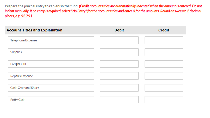 Prepare the journal entry to replenish the fund. (Credit account titles are automatically indented when the amount is entered. Do not
indent manually. If no entry is required, select "No Entry" for the account titles and enter O for the amounts. Round answers to 2 decimal
places, e.g. 52.75.)
Account Titles and Explanation
Telephone Expense
Supplies
Freight Out
Repairs Expense
Cash Over and Short
Petty Cash
Debit
Credit