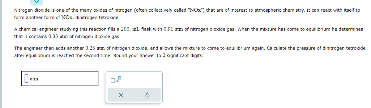 Nitrogen dioxide is one of the many oxides of nitrogen (often collectively called "NOx") that are of interest to atmospheric chemistry. It can react with itself to
form another form of NOx, dinitrogen tetroxide.
A chemical engineer studying this reaction fills a 200. mL flask with 0.91 atm of nitrogen dioxide gas. When the mixture has come to equilibrium he determines
that it contains 0.33 atm of nitrogen dioxide gas.
The engineer then adds another 0.23 atm of nitrogen dioxide, and allows the mixture to come to equilibrium again. Calculate the pressure of dinitrogen tetroxide
after equilibrium is reached the second time. Round your answer to 2 significant digits.
0 atm
x10
X