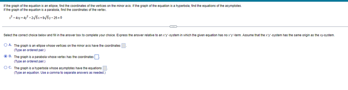 If the graph of the equation is an ellipse, find the coordinates of the vertices on the minor axis. If the graph of the equation is a hyperbola, find the equations of the asymptotes.
If the graph of the equation is a parabola, find the coordinates of the vertex.
x² - 4xy + 4y²-2√√5x+9√√5y-25=0
Select the correct choice below and fill in the answer box to complete your choice. Express the answer relative to an x'y'-system in which the given equation has no x'y'-term. Assume that the x'y'-system has the same origin as the xy-system.
O A. The graph is an ellipse whose vertices on the minor axis have the coordinates.
(Type an ordered pair.)
ⒸB. The graph is a parabola whose vertex has the coordinates.
(Type an ordered pair.)
OC. The graph is a hyperbola whose asymptotes have the equations.
(Type an equation. Use a comma to separate answers as needed.)