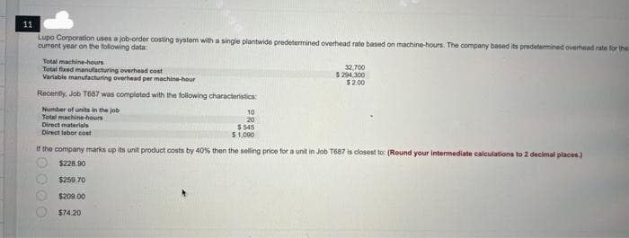 11
Lupo Corporation uses a job-order costing system with a single plantwide predetermined overhead rate based on machine-hours. The company based its predetermined overhead rate for the
current year on the following data:
Total machine-hours
Total fixed manufacturing overhead cost
Variable manufacturing overhead per machine-hour
Recently, Job T687 was completed with the following characteristics:
Number of units in the job
Total machine-hours
Direct materials
Direct labor cost
10
20
$ 545
$1,000
00
32,700
$ 294,300
$2.00
If the company marks up its unit product costs by 40% then the selling price for a unit in Job T687 is closest to: (Round your intermediate calculations to 2 decimal places.)
$228.90
$259.70
$209.00
$74.20