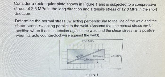 Consider a rectangular plate shown in Figure 1 and is subjected to a compressive
stress of 2.5 MPa in the long direction and a tensile stress of 12.0 MPa in the short
direction.
Determine the normal stress ow acting perpendicular to the line of the weld and the
shear stress tw acting parallel to the weld. (Assume that the normal stress ow is
positive when it acts in tension against the weld and the shear stress tw is positive
when its acts counterclockwise against the weld).
12.0 MPa
Weld
100 mm
250 mm-
Figure 1
25 MPa
