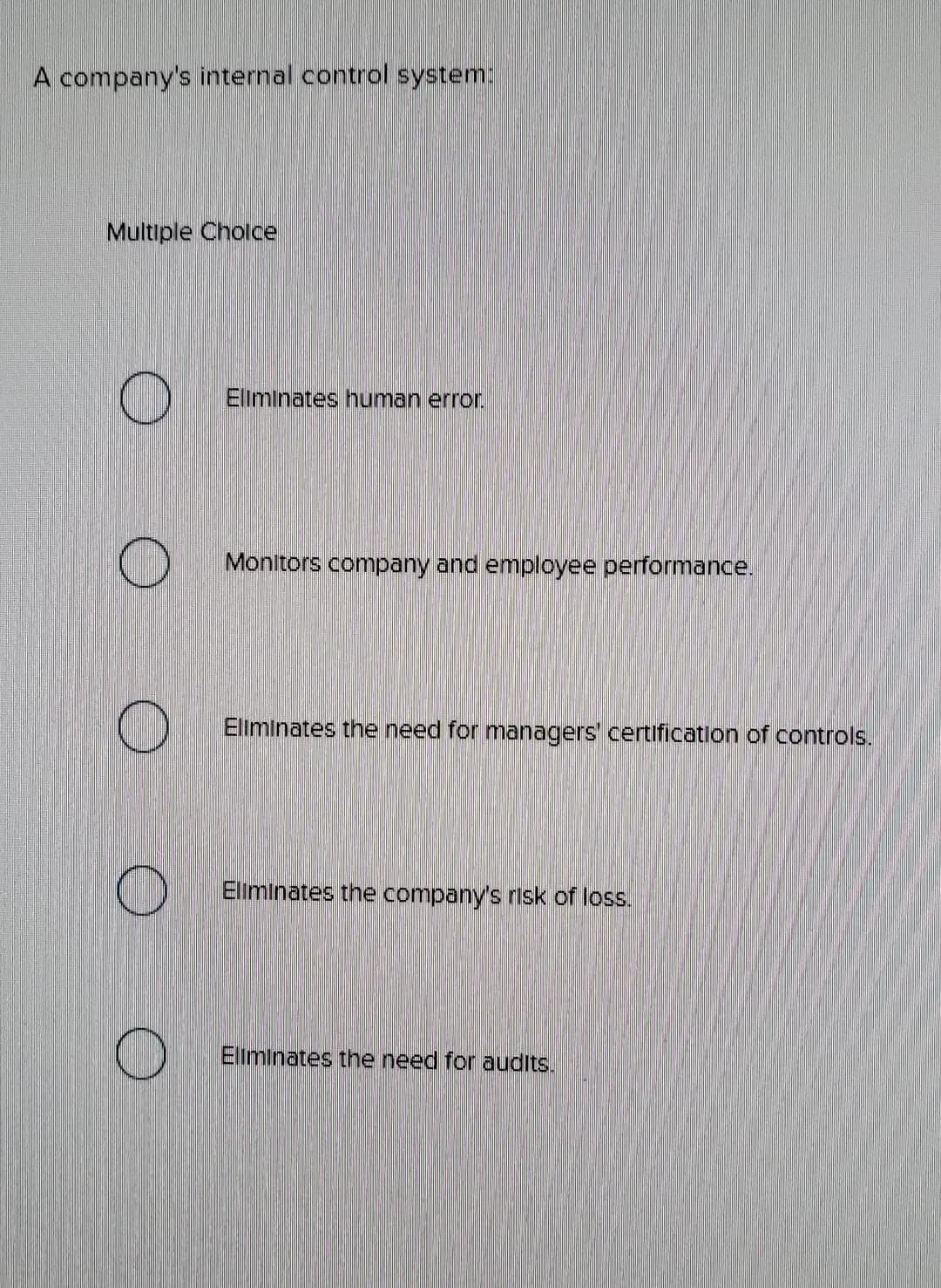 A company's internal control system:
Multiple Choice
O
O
O
Eliminates human error.
Monitors company and employee performance.
Eliminates the need for managers' certification of controls.
Eliminates the company's risk of loss.
Eliminates the need for audits.