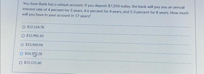 You Save Bank has a unique account. If you deposit $7,250 today, the bank will pay you an annual
interest rate of 4 percent for 5 years, 4.6 percent for 4 years, and 5.3 percent for 8 years. How much
will you have in your account in 17 years?
O $12,124.78
O $12,982.10
O $15,960.94
O $14,12.28
O $15,131.60