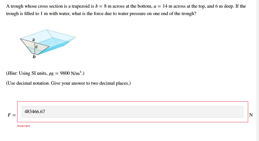 A trough whose cross section is a trapezoid is b = 8 m across at the bottom, a = 14 m across at the top, and 6 m deep. If the
trough is filled to 1 m with water, what is the force due to water pressure on one end of the trough?
F =
С
(Hint: Using SI units, pg = 9800 N/m³.)
(Use decimal notation. Give your answer to two decimal places.)
b
Incorrect
483466.67
N