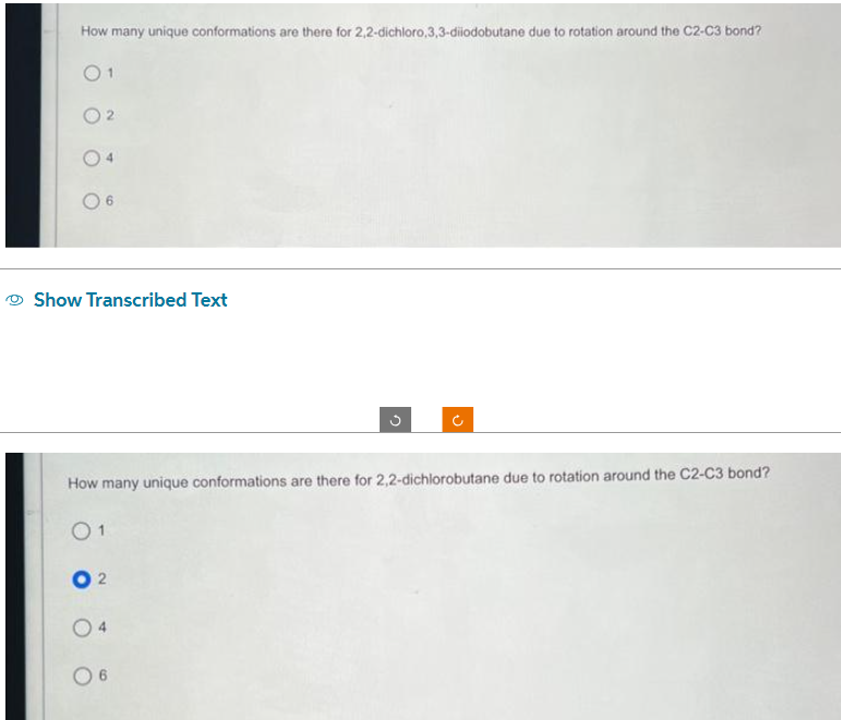 How many unique conformations are there for 2,2-dichloro,3,3-diiodobutane due to rotation around the C2-C3 bond?
01
2
Show Transcribed Text
02
04
5
How many unique conformations are there for 2,2-dichlorobutane due to rotation around the C2-C3 bond?
01
6
U