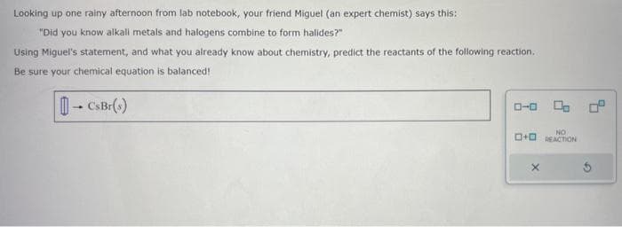 Looking up one rainy afternoon from lab notebook, your friend Miguel (an expert chemist) says this:
"Did you know alkali metals and halogens combine to form halides?"
Using Miguel's statement, and what you already know about chemistry, predict the reactants of the following reaction.
Be sure your chemical equation is balanced!
4
→ CsBr(s)
0-0 00:²
NO
O+REACTION
X