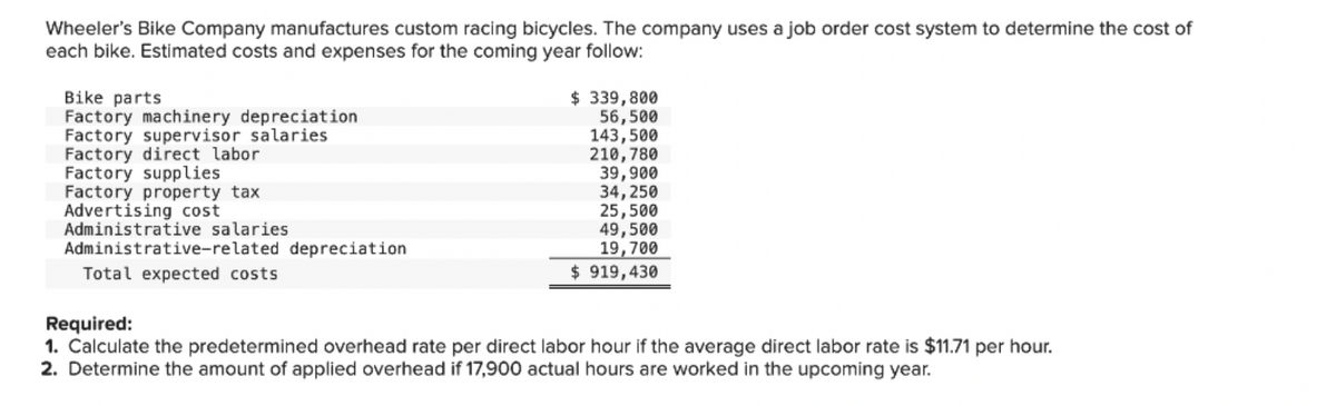 Wheeler's Bike Company manufactures custom racing bicycles. The company uses a job order cost system to determine the cost of
each bike. Estimated costs and expenses for the coming year follow:
Bike parts
Factory machinery depreciation
Factory supervisor salaries
Factory direct labor
Factory supplies
Factory property tax
Advertising cost
Administrative salaries
Administrative-related depreciation
Total expected costs
$ 339,800
56,500
143,500
210,780
39,900
34,250
25,500
49,500
19,700
$919,430
Required:
1. Calculate the predetermined overhead rate per direct labor hour if the average direct labor rate is $11.71 per hour.
2. Determine the amount of applied overhead if 17,900 actual hours are worked in the upcoming year.