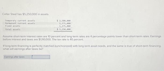 Colter Steel has $5,250,000 in assets.
Temporary current assets.
Permanent current assets
Fixed assets
Total assets
$ 2,500,000
1,575,000.
1,175,000
$ 5,250,000
Assume short-term interest rates are 10 percent and long-term rates are 4 percentage points lower than short-term rates. Earnings
before interest and taxes are $1,110,000. The tax rate is 40 percent.
If long-term financing is perfectly matched (synchronized) with long-term asset needs, and the same is true of short-term financing.
what will earnings after taxes be?
Earnings after taxes