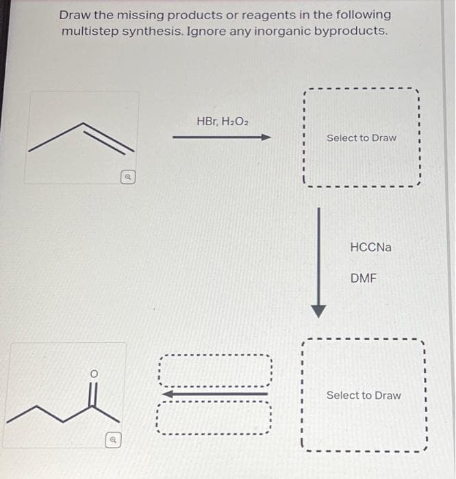 Draw the missing products or reagents in the following
multistep synthesis. Ignore any inorganic byproducts.
HBr, H₂O₂
Select to Draw
HCCNa
DMF
Select to Draw
.......