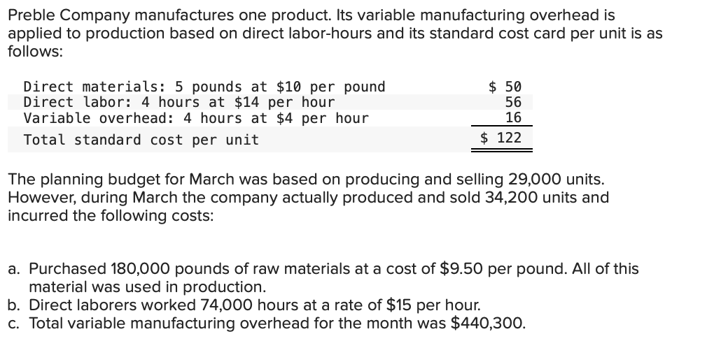 Preble Company manufactures one product. Its variable manufacturing overhead is
applied to production based on direct labor-hours and its standard cost card per unit is as
follows:
Direct materials: 5 pounds at $10 per pound
Direct labor: 4 hours at $14 per hour
Variable overhead: 4 hours at $4 per hour
Total standard cost per unit
$50
56
16
$ 122
The planning budget for March was based on producing and selling 29,000 units.
However, during March the company actually produced and sold 34,200 units and
incurred the following costs:
a. Purchased 180,000 pounds of raw materials at a cost of $9.50 per pound. All of this
material was used in production.
b. Direct laborers worked 74,000 hours at a rate of $15 per hour.
c. Total variable manufacturing overhead for the month was $440,300.