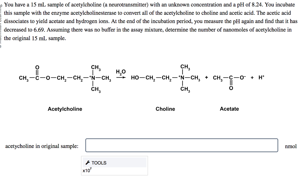 You have a 15 mL sample of acetylcholine (a neurotransmitter) with an unknown concentration and a pH of 8.24. You incubate
this sample with the enzyme acetylcholinesterase to convert all of the acetylcholine to choline and acetic acid. The acetic acid
dissociates to yield acetate and hydrogen ions. At the end of the incubation period, you measure the pH again and find that it has
decreased to 6.69. Assuming there was no buffer in the assay mixture, determine the number of nanomoles of acetylcholine in
the original 15 mL sample.
CH₂
H₂O
CH₂-8-0-CH₂-CH₂-4H-CH
HO–CH, CH, NCH, A CH,
CH,—C−O−CH,—CH,−*N–CH, → HO–CH,—CH,—*N–CH, * CH,—C
CH3
Acetylcholine
acetycholine in original sample:
x10
CH3
TOOLS
Choline
Acetate
+ H+
nmol