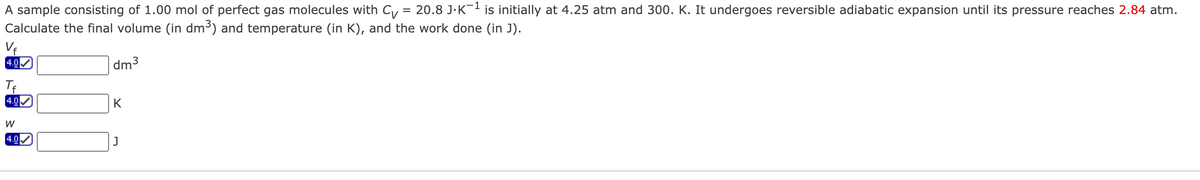 A sample consisting of 1.00 mol of perfect gas molecules with Cv = 20.8 J.K-¹ is initially at 4.25 atm and 300. K. It undergoes reversible adiabatic expansion until its pressure reaches 2.84 atm.
Calculate the final volume (in dm³) and temperature (in K), and the work done (in J).
-1
dm³
Vf
4.0
Tf
4.0
W
4.0
K
J