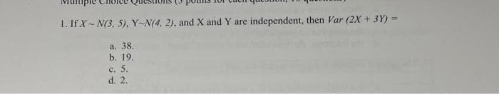 1. If X-N(3, 5), Y-N(4, 2), and X and Y are independent, then Var (2X + 3Y) =
a. 38.
b. 19.
c. 5.
d. 2.