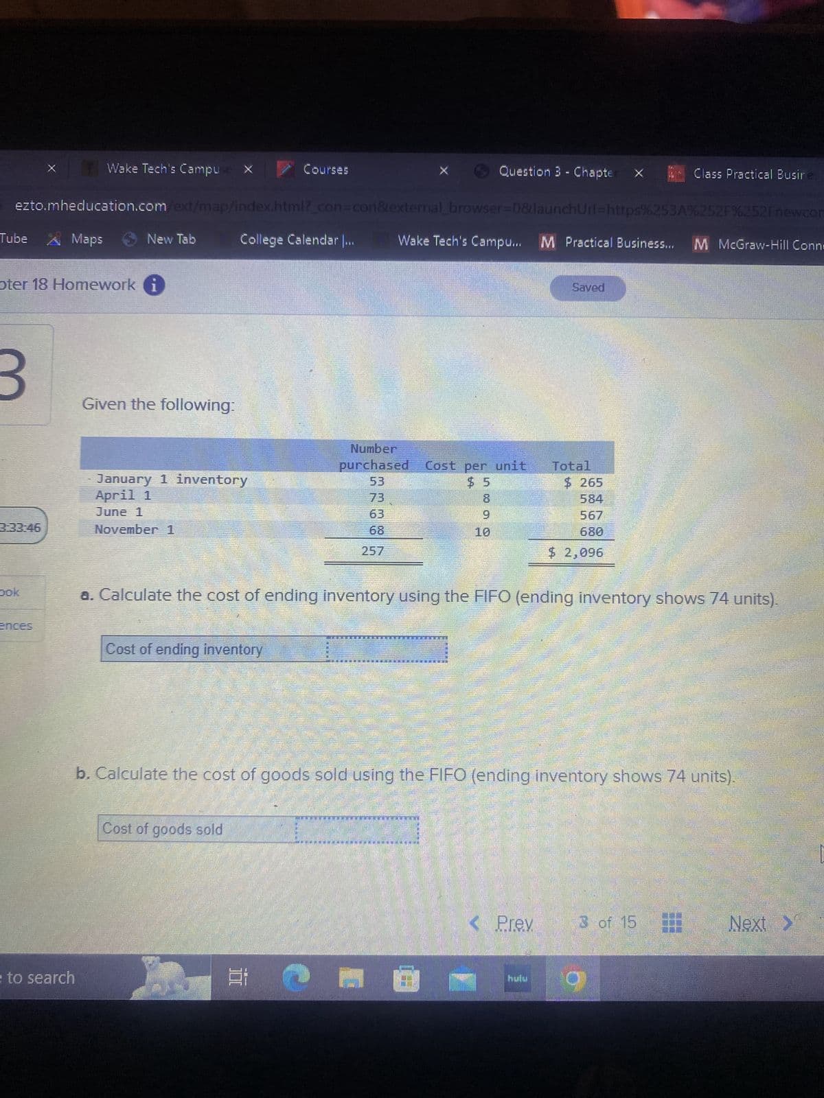 Tube A Maps
oter 18 Homework
3
Wake Tech's Campuse X
3:33:46
ezto.mheducation.com/ext/map/index.html?_con=con&external_browser=0&launchUrl=https%253A%252F%252Fnewcor
Wake Tech's Campu... M Practical Business... M McGraw-Hill Conne
e to search
New Tab
Given the following:
January 1 inventory
April 1
June 1
November 1
www
College Calendar |...
Cost of ending inventory
Courses
Cost of goods sold
10
257
Number
purchased Cost per unit Total
53
73
63
JELENE
Question 3 - Chapte
a. Calculate the cost of ending inventory using the FIFO (ending inventory shows 74 units).
************KON***.**FEKSER
10
EVERTE JETE
GÒ
Saved
b. Calculate the cost of goods sold using the FIFO (ending inventory shows 74 units).
$265
584
< Prev
680
$ 2,096
Class Practical Busines
3 of 15
Next >