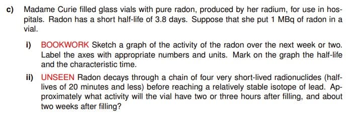 c) Madame Curie filled glass vials with pure radon, produced by her radium, for use in hos-
pitals. Radon has a short half-life of 3.8 days. Suppose that she put 1 MBq of radon in a
vial.
i) BOOKWORK Sketch a graph of the activity of the radon over the next week or two.
Label the axes with appropriate numbers and units. Mark on the graph the half-life
and the characteristic time.
ii) UNSEEN Radon decays through a chain of four very short-lived radionuclides (half-
lives of 20 minutes and less) before reaching a relatively stable isotope of lead. Ap-
proximately what activity will the vial have two or three hours after filling, and about
two weeks after filling?
