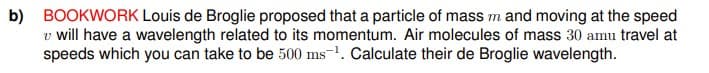 b) BOOKWORK Louis de Broglie proposed that a particle of mass m and moving at the speed
v will have a wavelength related to its momentum. Air molecules of mass 30 amu travel at
speeds which you can take to be 500 ms-1. Calculate their de Broglie wavelength.
