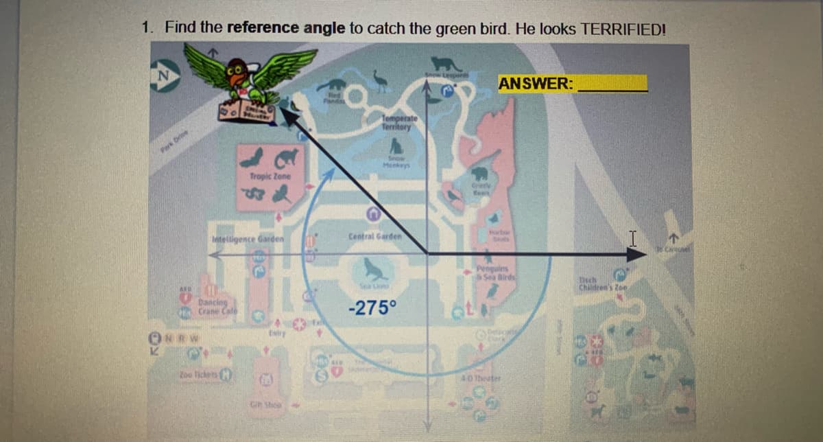1. Find the reference angle to catch the green bird. He looks TERRIFIED!
ANSWER:
Red
Temperate
Territory
Park Drve
Honkeys
Tropic Zone
etelligence Garden
Central Garden
Norbor
Sals
Penguins
Sea Birds
Children's Zoe
Dancing
Crane Cale
-275°
INRW
Estry
too lickets
40 Theater
GR Shep
