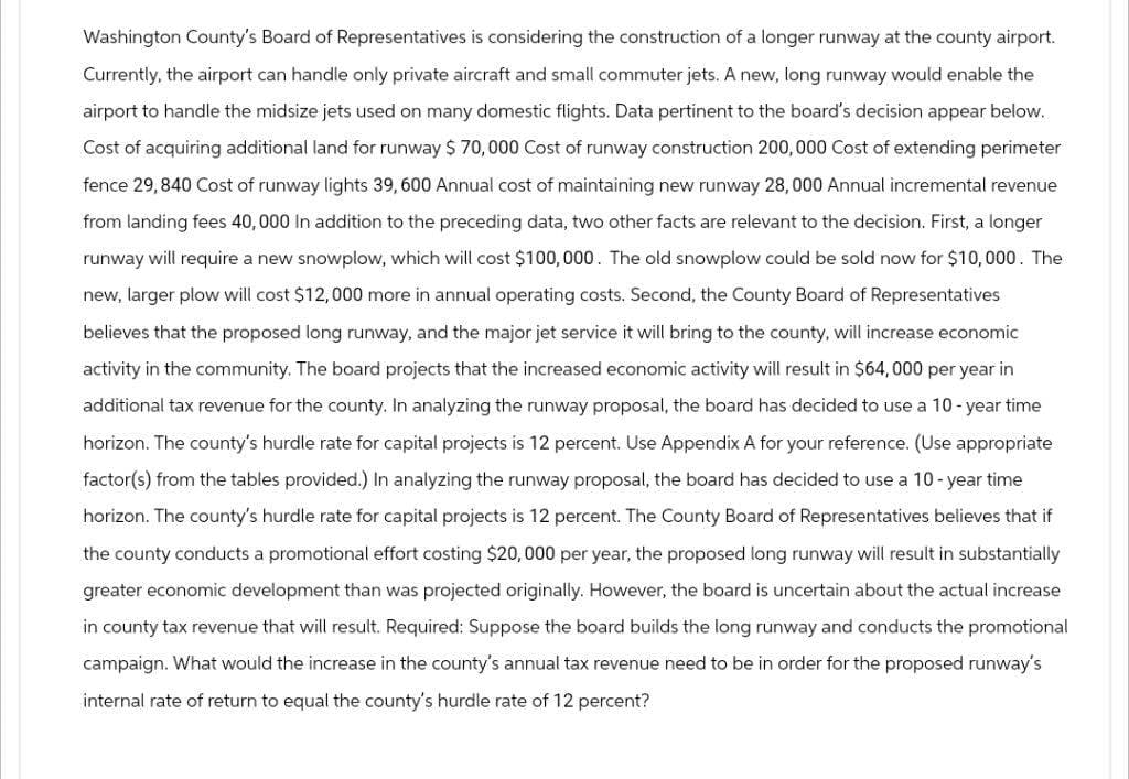 Washington County's Board of Representatives is considering the construction of a longer runway at the county airport.
Currently, the airport can handle only private aircraft and small commuter jets. A new, long runway would enable the
airport to handle the midsize jets used on many domestic flights. Data pertinent to the board's decision appear below.
Cost of acquiring additional land for runway $ 70,000 Cost of runway construction 200,000 Cost of extending perimeter
fence 29,840 Cost of runway lights 39,600 Annual cost of maintaining new runway 28,000 Annual incremental revenue
from landing fees 40,000 In addition to the preceding data, two other facts are relevant to the decision. First, a longer
runway will require a new snowplow, which will cost $100,000. The old snowplow could be sold now for $10,000. The
new, larger plow will cost $12,000 more in annual operating costs. Second, the County Board of Representatives
believes that the proposed long runway, and the major jet service it will bring to the county, will increase economic
activity in the community. The board projects that the increased economic activity will result in $64,000 per year in
additional tax revenue for the county. In analyzing the runway proposal, the board has decided to use a 10-year time
horizon. The county's hurdle rate for capital projects is 12 percent. Use Appendix A for your reference. (Use appropriate
factor(s) from the tables provided.) In analyzing the runway proposal, the board has decided to use a 10-year time
horizon. The county's hurdle rate for capital projects is 12 percent. The County Board of Representatives believes that if
the county conducts a promotional effort costing $20,000 per year, the proposed long runway will result in substantially
greater economic development than was projected originally. However, the board is uncertain about the actual increase
in county tax revenue that will result. Required: Suppose the board builds the long runway and conducts the promotional
campaign. What would the increase in the county's annual tax revenue need to be in order for the proposed runway's
internal rate of return to equal the county's hurdle rate of 12 percent?