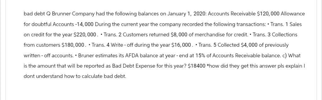 bad debt Q Brunner Company had the following balances on January 1, 2020: Accounts Receivable $120,000 Allowance
for doubtful Accounts -14,000 During the current year the company recorded the following transactions: Trans. 1 Sales
on credit for the year $220,000. Trans. 2 Customers returned $8,000 of merchandise for credit. Trans. 3 Collections
from customers $180,000. Trans. 4 Write-off during the year $16,000. Trans. 5 Collected $4,000 of previously
written - off accounts. Bruner estimates its AFDA balance at year-end at 15% of Accounts Receivable balance. c) What
is the amount that will be reported as Bad Debt Expense for this year? $18400 *how did they get this answer pls explain I
dont understand how to calculate bad debt.
