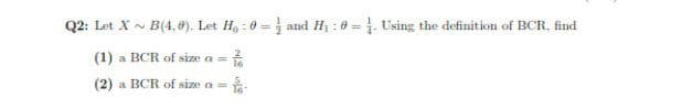 Q2: Let X N B(4, e). Let H, : 0 = and H : 0 = . Using the definition of BCR, find
(1) a BCR of size a =
(2) a BCR of size a =
