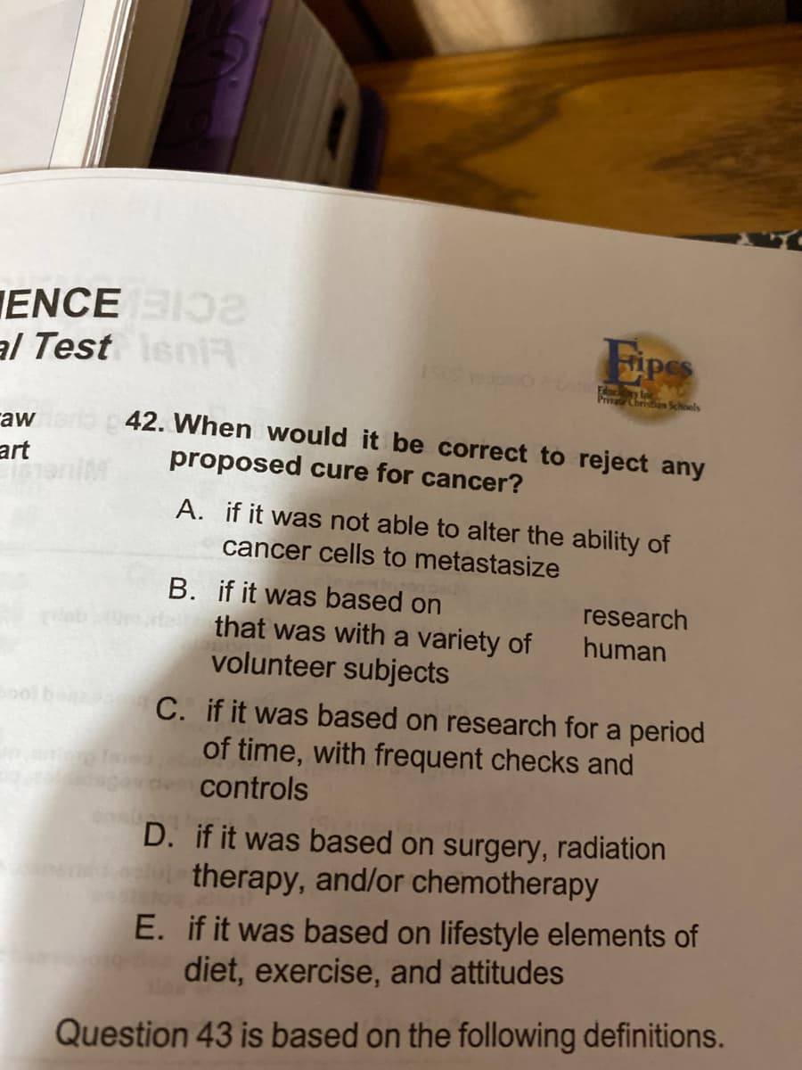 ENCE
al Test sniR
Edul
Pr Christan Schoels
42. When would it be correct to reject any
raw
art
proposed cure for cancer?
A. if it was not able to alter the ability of
cancer cells to metastasize
B. if it was based on
research
human
that was with a variety of
volunteer subjects
C. if it was based on research for a period
of time, with frequent checks and
controls
D. if it was based on surgery, radiation
therapy, and/or chemotherapy
E. if it was based on lifestyle elements of
diet, exercise, and attitudes
Question 43 is based on the following definitions.
