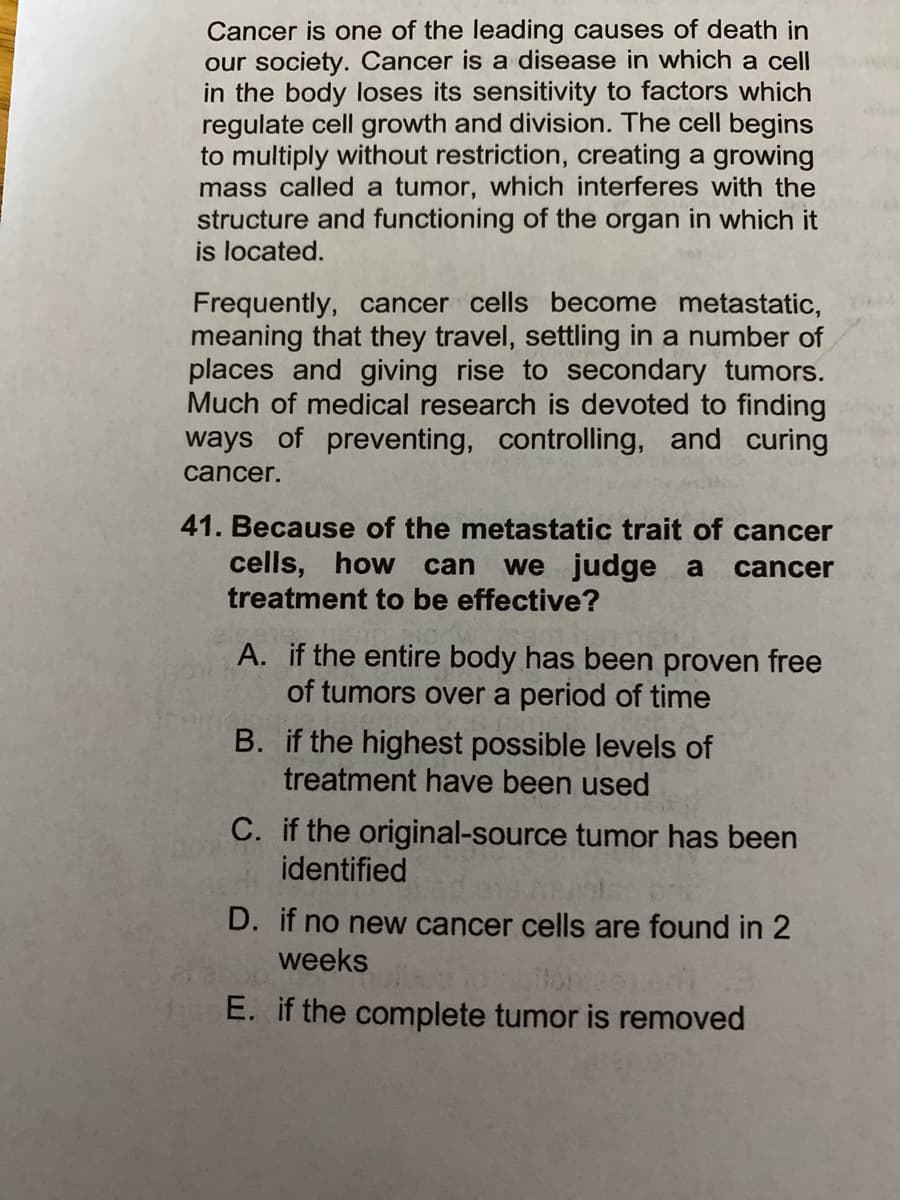 Cancer is one of the leading causes of death in
our society. Cancer is a disease in which a cell
in the body loses its sensitivity to factors which
regulate cell growth and division. The cell begins
to multiply without restriction, creating a growing
mass called a tumor, which interferes with the
structure and functioning of the organ in which it
is located.
Frequently, cancer cells become metastatic,
meaning that they travel, settling in a number of
places and giving rise to secondary tumors.
Much of medical research is devoted to finding
ways of preventing, controlling, and curing
cancer.
41. Because of the metastatic trait of cancer
cells, how can
treatment to be effective?
we judge a
cancer
A. if the entire body has been proven free
of tumors over a period of time
B. if the highest possible levels of
treatment have been used
C. if the original-source tumor has been
identified
D. if no new cancer cells are found in 2
weeks
E. if the complete tumor is removed
