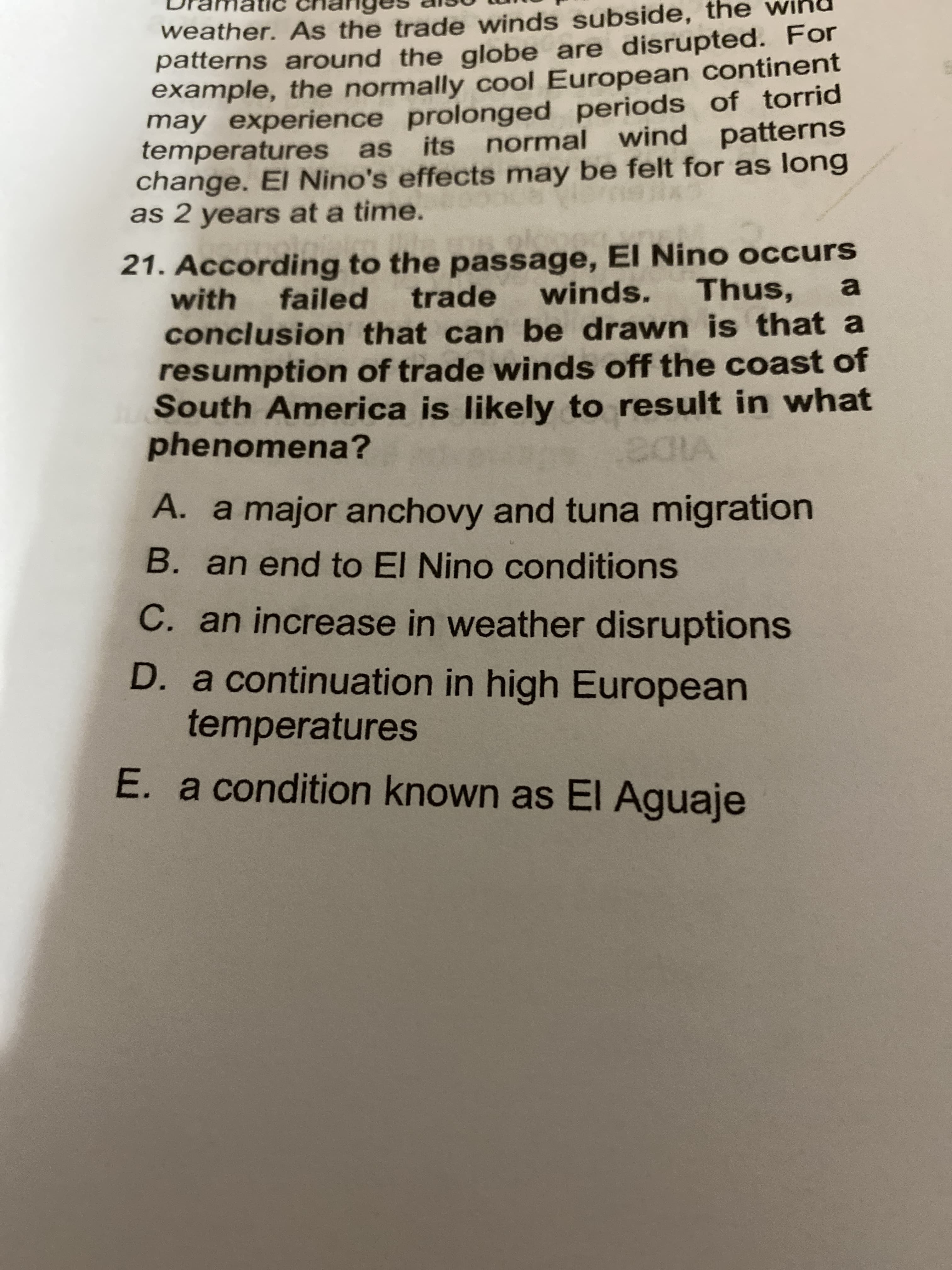 weather. As the trade winds subside, the
patterns around the globe are disrupted. For
example, the normally cool European continent
may experience prolonged periods of torrid
temperatures as its normal wind patterns
change. El Nino's effects may be felt for as long
as 2 years at a time.
21. According to the passage, El Nino occurs
with
failed trade
winds.
Thus, a
conclusion that can be drawn is that a
resumption of trade winds off the coast of
South America is likely to result in what
phenomena?
A. a major anchovy and tuna migration
B. an end to El Nino conditions
C. an increase in weather disruptions
D. a continuation in high European
temperatures
E. a condition known as EI Aguaje
