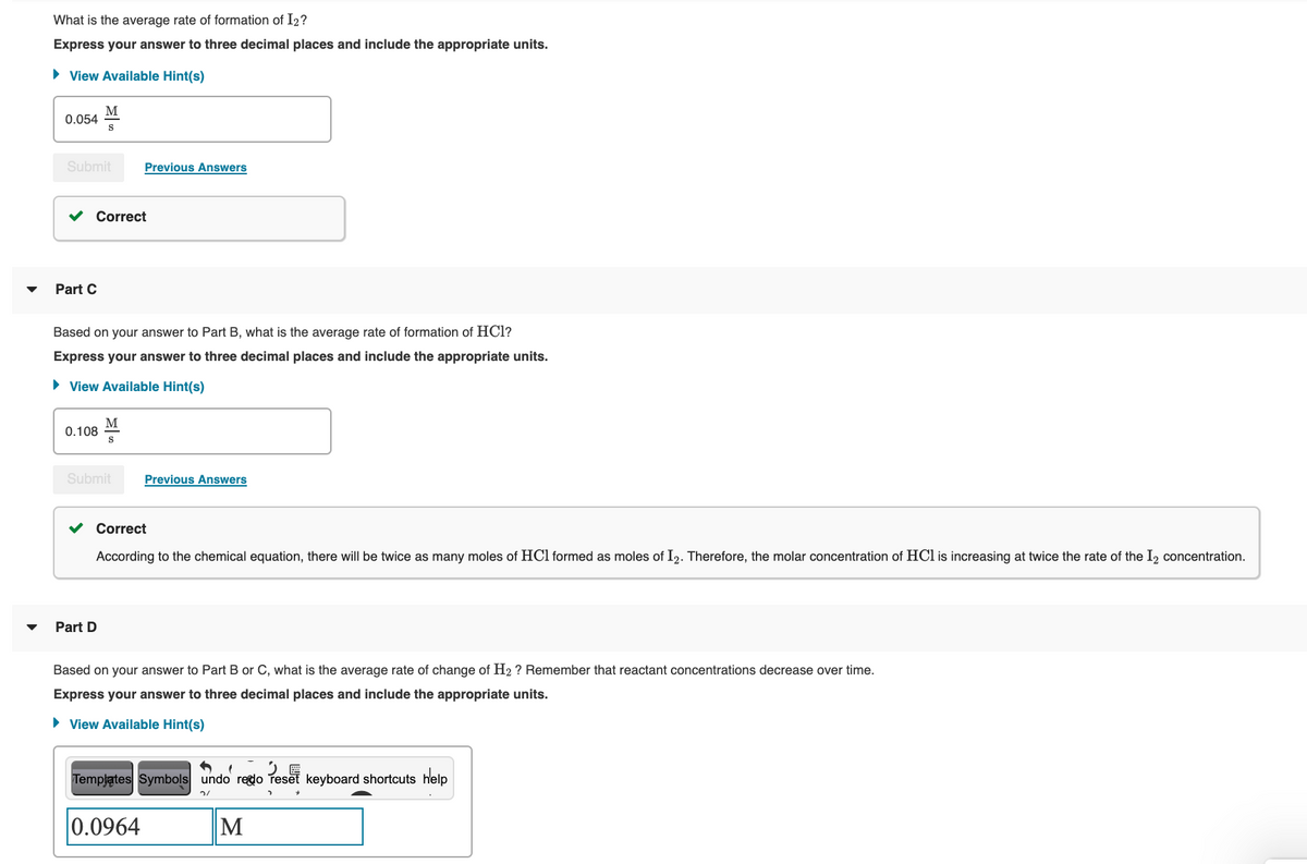 What is the average rate of formation of I2?
Express your answer to three decimal places and include the appropriate units.
• View Available Hint(s)
M
0.054
Submit
Previous Answers
v Correct
Part C
Based on your answer to Part B, what is the average rate of formation of HCl?
Express your answer to three decimal places and include the appropriate units.
• View Available Hint(s)
M
0.108
Submit
Previous Answers
v Correct
According to the chemical equation, there will be twice as many moles of HCl formed as moles of I2. Therefore, the molar concentration of HCl is increasing at twice the rate of the I, concentration.
Part D
Based on your answer to Part B or C, what is the average rate of change of H2 ? Remember that reactant concentrations decrease over time.
Express your answer to three decimal places and include the appropriate units.
• View Available Hint(s)
Templątes Symbols undo redo Teset keyboard shortcuts help
0.0964
M
